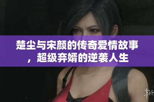 楚塵與宋顏的傳奇愛情故事，超級棄婿的逆襲人生
