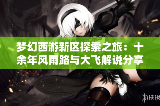 夢(mèng)幻西游新區(qū)探索之旅:十余年風(fēng)雨路與大飛解說(shuō)分享 夢(mèng)幻西游新區(qū)探索之旅:十余年風(fēng)雨路與大飛解說(shuō)分享