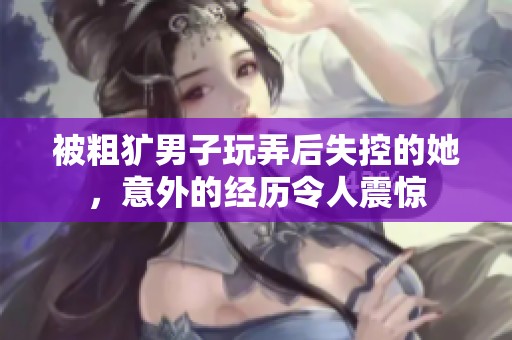 被粗獷男子玩弄后失控的她，意外的經(jīng)歷令人震驚