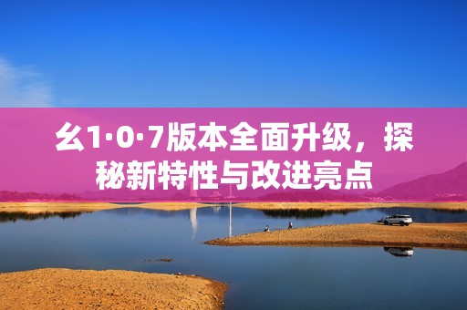 幺1·0·7版本全面升級(jí)，探秘新特性與改進(jìn)亮點(diǎn)