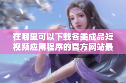 在哪里可以下載各類成品短視頻應(yīng)用程序的官方網(wǎng)站最佳推薦