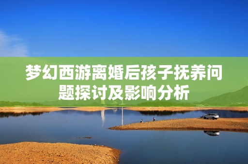 夢幻西游離婚后孩子撫養(yǎng)問題探討及影響分析