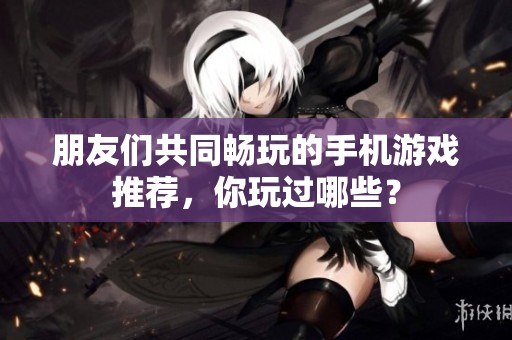 朋友們共同暢玩的手機游戲推薦，你玩過哪些？