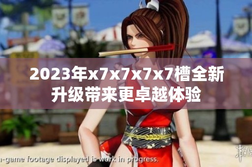 2023年x7x7x7x7槽全新升級帶來更卓越體驗