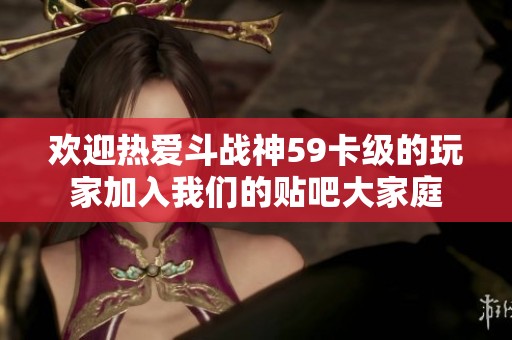 歡迎熱愛斗戰(zhàn)神59卡級的玩家加入我們的貼吧大家庭