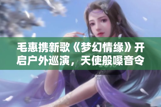 毛惠攜新歌《夢(mèng)幻情緣》開(kāi)啟戶(hù)外巡演，天使般嗓音令人心動(dòng)