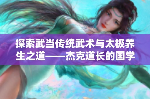 探索武當(dāng)傳統(tǒng)武術(shù)與太極養(yǎng)生之道——杰克道長的國學(xué)智慧