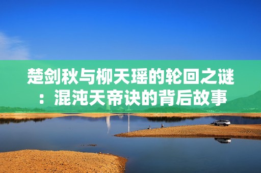 楚劍秋與柳天瑤的輪回之謎：混沌天帝訣的背后故事