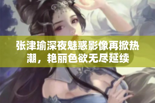 張津瑜深夜魅惑影像再掀熱潮，艷麗色欲無盡延續(xù)