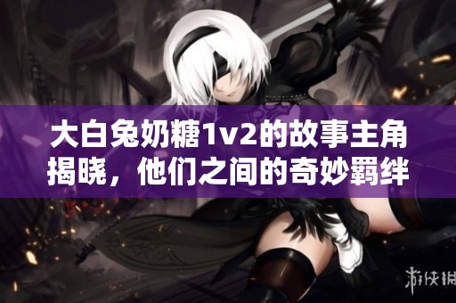 大白兔奶糖1v2的故事主角揭曉，他們之間的奇妙羈絆