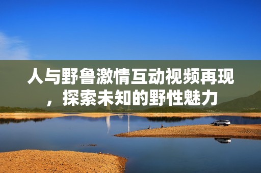 人與野魯激情互動視頻再現(xiàn)，探索未知的野性魅力