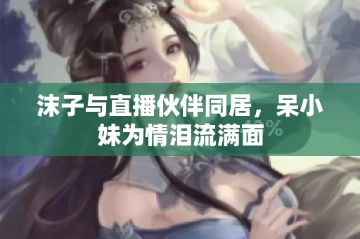 沫子與直播伙伴同居，呆小妹為情淚流滿面