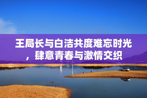 王局長與白潔共度難忘時光，肆意青春與激情交織