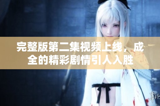 完整版第二集視頻上線，成全的精彩劇情引人入勝
