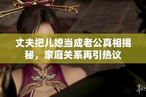 丈夫把兒媳當(dāng)成老公真相揭秘，家庭關(guān)系再引熱議