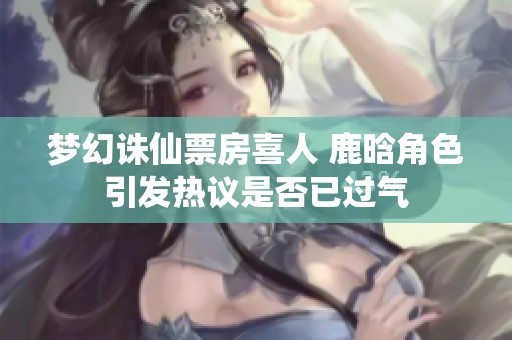 夢(mèng)幻誅仙票房喜人 鹿晗角色引發(fā)熱議是否已過氣
