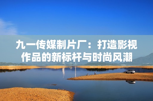 九一傳媒制片廠：打造影視作品的新標(biāo)桿與時(shí)尚風(fēng)潮