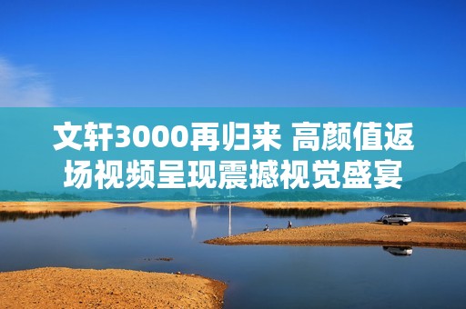 文軒3000再歸來 高顏值返場視頻呈現(xiàn)震撼視覺盛宴