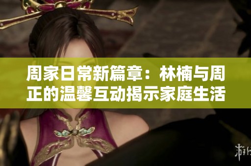 周家日常新篇章：林楠與周正的溫馨互動揭示家庭生活真諦