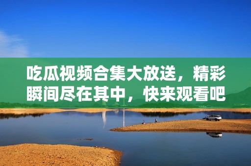 吃瓜視頻合集大放送，精彩瞬間盡在其中，快來觀看吧