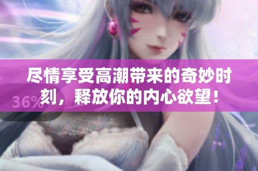 盡情享受高潮帶來的奇妙時刻，釋放你的內(nèi)心欲望！