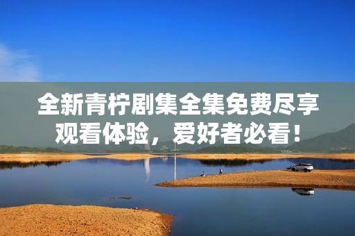 全新青檸劇集全集免費盡享觀看體驗，愛好者必看！