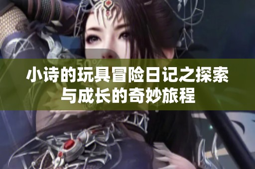 小詩(shī)的玩具冒險(xiǎn)日記之探索與成長(zhǎng)的奇妙旅程