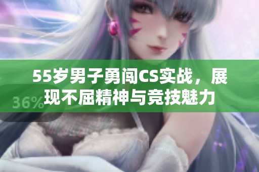 55歲男子勇闖CS實(shí)戰(zhàn)，展現(xiàn)不屈精神與競(jìng)技魅力