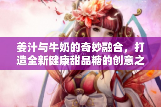 姜汁與牛奶的奇妙融合，打造全新健康甜品糖的創(chuàng)意之旅