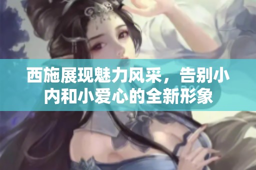 西施展現(xiàn)魅力風(fēng)采，告別小內(nèi)和小愛心的全新形象