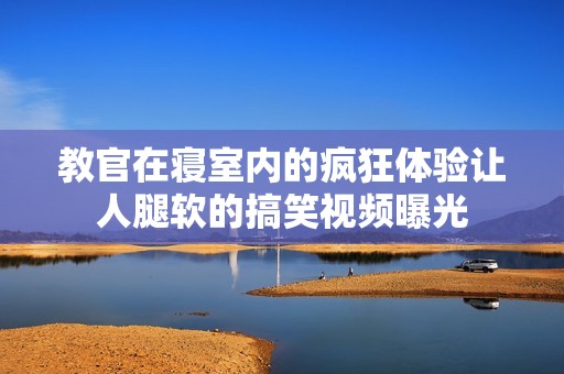 教官在寢室內(nèi)的瘋狂體驗讓人腿軟的搞笑視頻曝光