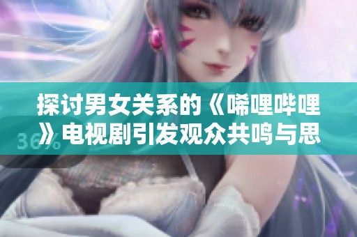 探討男女關(guān)系的《唏哩嗶哩》電視劇引發(fā)觀眾共鳴與思考