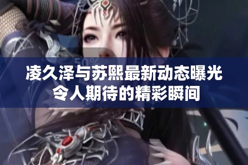 凌久澤與蘇熙最新動態(tài)曝光 令人期待的精彩瞬間