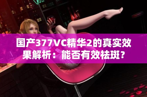 國產(chǎn)377VC精華2的真實效果解析：能否有效祛斑？