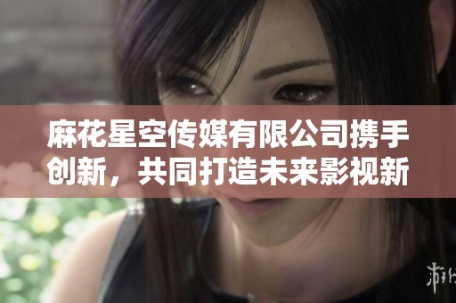 麻花星空傳媒有限公司攜手創(chuàng)新，共同打造未來影視新夢想