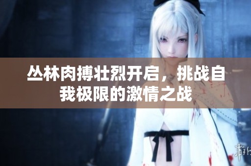 叢林肉搏壯烈開啟，挑戰(zhàn)自我極限的激情之戰(zhàn)