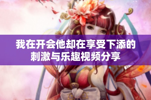 我在開會他卻在享受下添的刺激與樂趣視頻分享