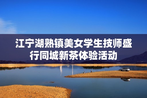 江寧湖熟鎮(zhèn)美女學(xué)生技師盛行同城新茶體驗(yàn)活動