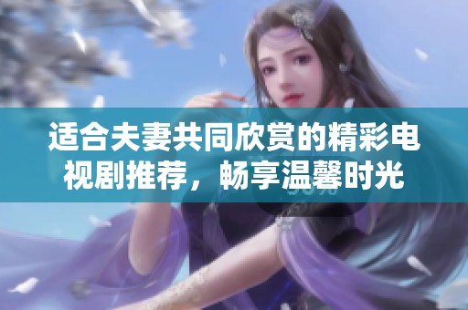 適合夫妻共同欣賞的精彩電視劇推薦，暢享溫馨時光