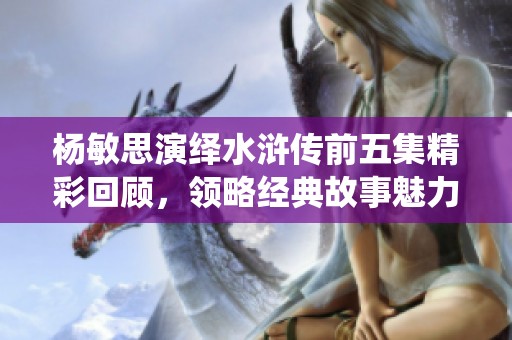楊敏思演繹水滸傳前五集精彩回顧，領略經典故事魅力