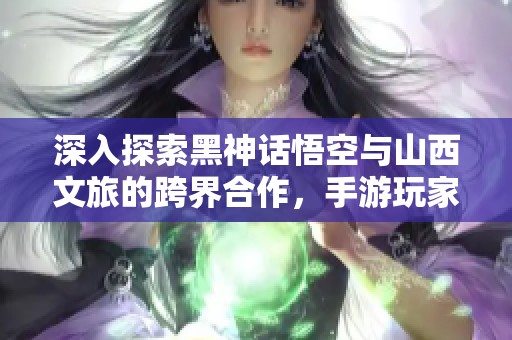 深入探索黑神話悟空與山西文旅的跨界合作，手游玩家的最新熱潮
