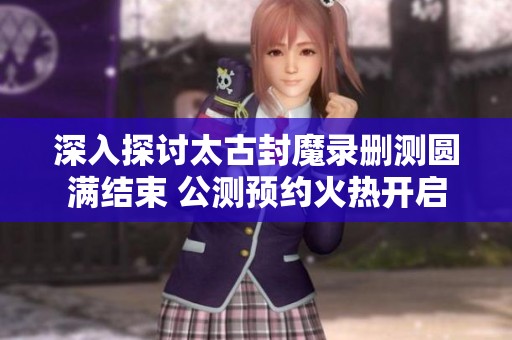 深入探討太古封魔錄刪測圓滿結(jié)束 公測預(yù)約火熱開啟