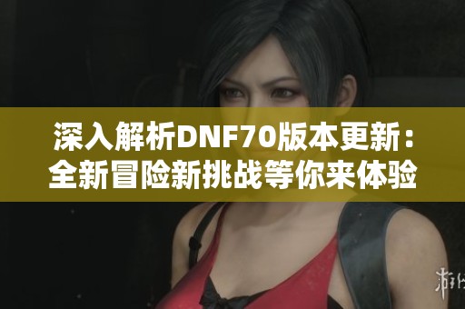 深入解析DNF70版本更新：全新冒險(xiǎn)新挑戰(zhàn)等你來體驗(yàn)