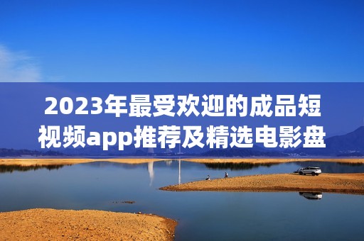 2023年最受歡迎的成品短視頻app推薦及精選電影盤點