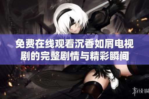 免費(fèi)在線觀看沉香如屑電視劇的完整劇情與精彩瞬間
