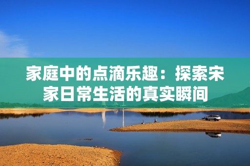 家庭中的點(diǎn)滴樂(lè)趣：探索宋家日常生活的真實(shí)瞬間