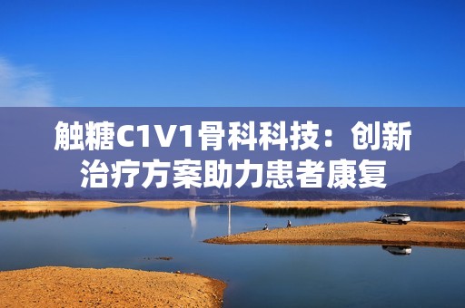 觸糖C1V1骨科科技：創(chuàng)新治療方案助力患者康復