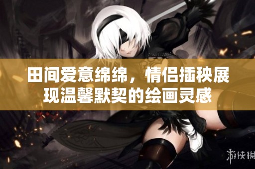 田間愛(ài)意綿綿，情侶插秧展現(xiàn)溫馨默契的繪畫(huà)靈感