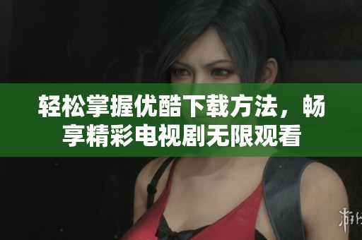 輕松掌握優(yōu)酷下載方法，暢享精彩電視劇無限觀看