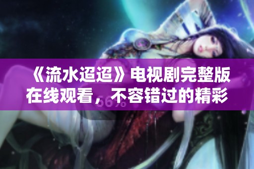《流水迢迢》電視劇完整版在線觀看，不容錯過的精彩劇情分享